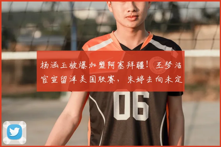 杨涵玉被爆加盟阿塞拜疆!王梦洁官宣留洋美国联赛,朱婷去向未定