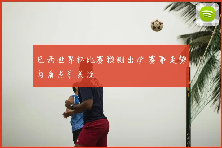 巴西世界杯比赛预测出炉 赛事走势与看点引关注