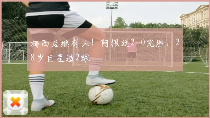 梅西后继有人！阿根廷2-0完胜，28岁巨星造2球