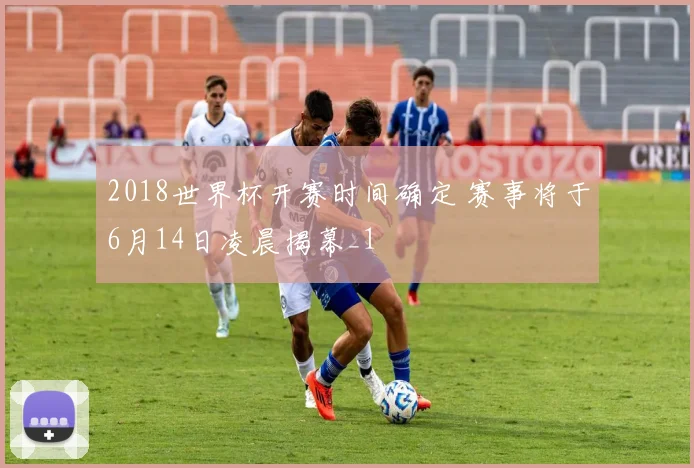 2018世界杯开赛时间确定 赛事将于6月14日凌晨揭幕_1