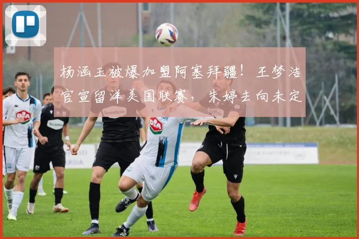 杨涵玉被爆加盟阿塞拜疆！王梦洁官宣留洋美国联赛，朱婷去向未定