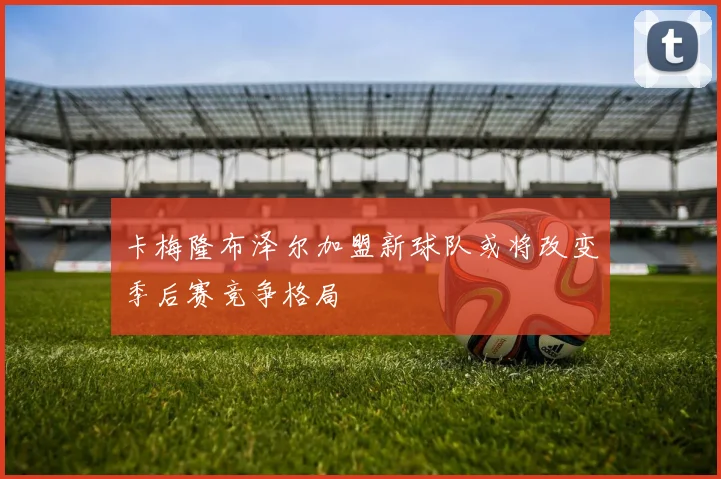 卡梅隆布泽尔加盟新球队或将改变季后赛竞争格局