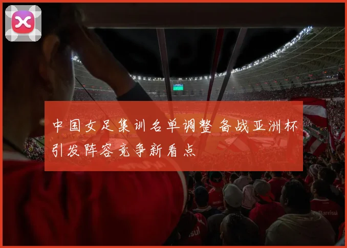 中国女足集训名单调整 备战亚洲杯引发阵容竞争新看点