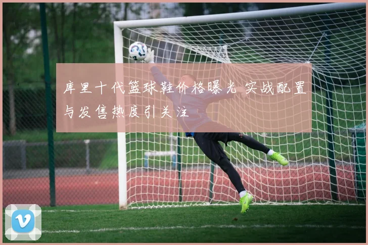 库里十代篮球鞋价格曝光 实战配置与发售热度引关注
