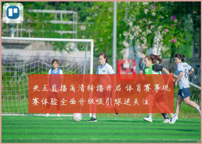 央五直播高清转播开启 体育赛事观赛体验全面升级吸引球迷关注