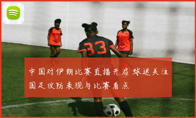 中国对伊朗比赛直播开启 球迷关注国足攻防表现与比赛看点