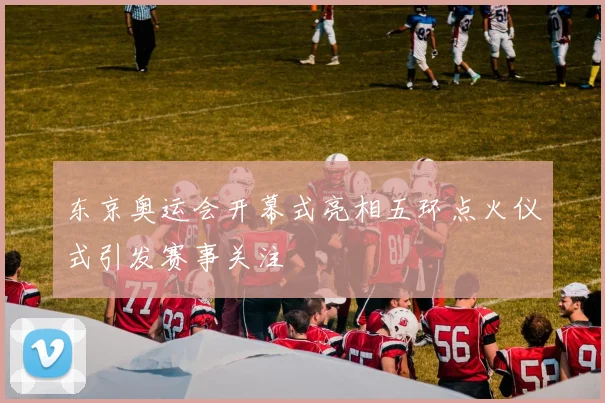 东京奥运会开幕式亮相五环点火仪式引发赛事关注
