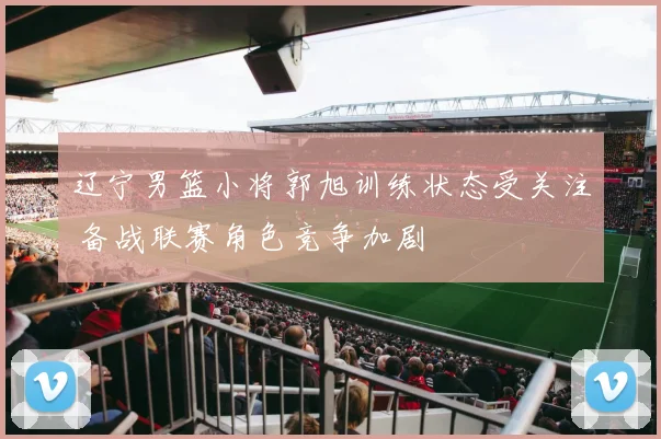 辽宁男篮小将郭旭训练状态受关注 备战联赛角色竞争加剧