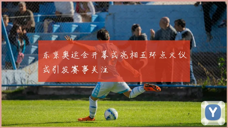 东京奥运会开幕式亮相五环点火仪式引发赛事关注