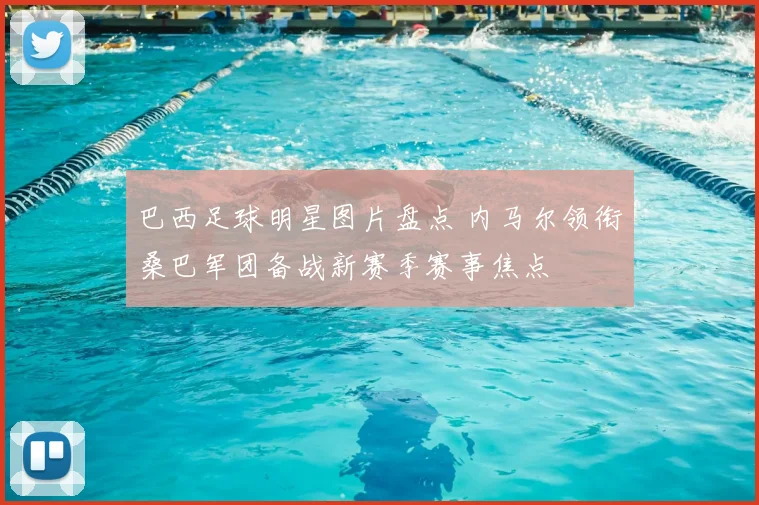 巴西足球明星图片盘点 内马尔领衔桑巴军团备战新赛季赛事焦点