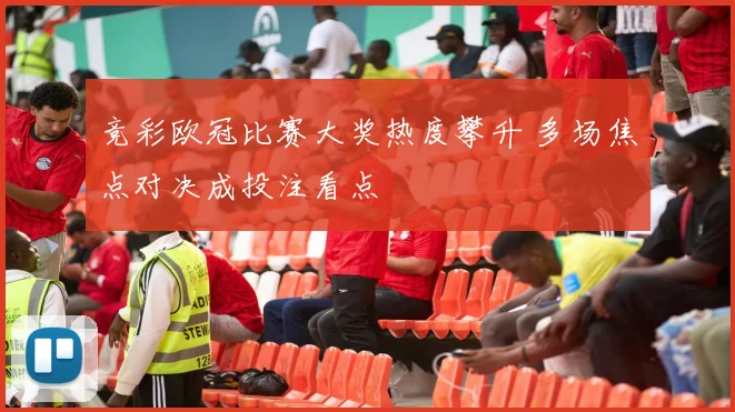 竞彩欧冠比赛大奖热度攀升 多场焦点对决成投注看点