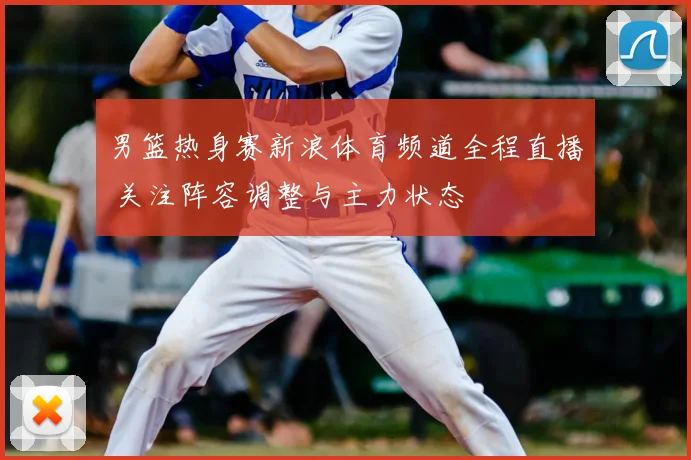男篮热身赛新浪体育频道全程直播 关注阵容调整与主力状态