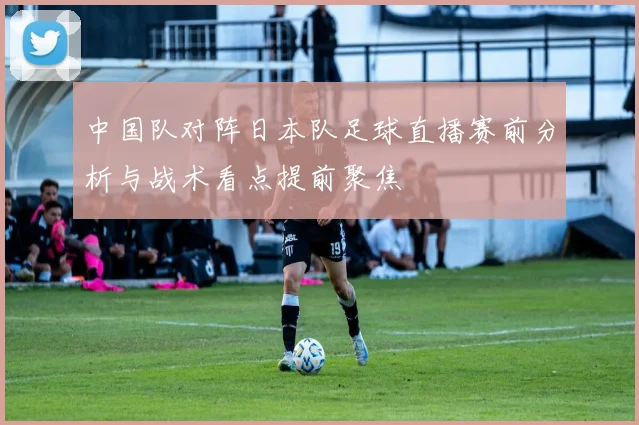 中国队对阵日本队足球直播赛前分析与战术看点提前聚焦