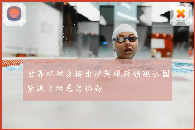 世界杯积分榜出炉阿根廷领跑法国紧追出线悬念仍存