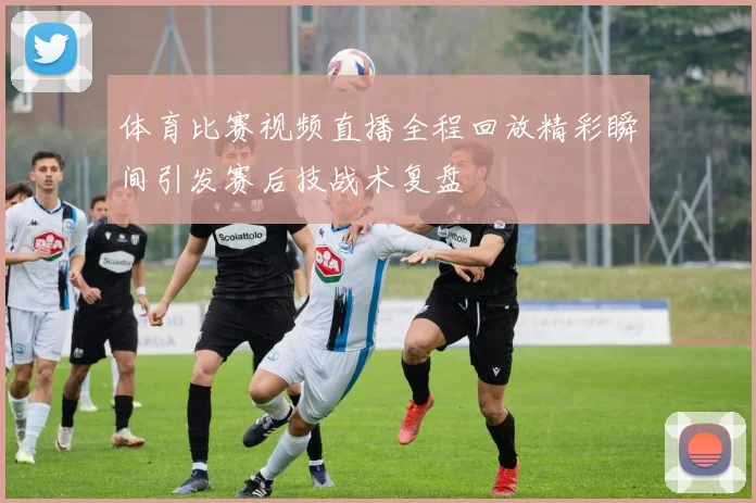 体育比赛视频直播全程回放精彩瞬间引发赛后技战术复盘