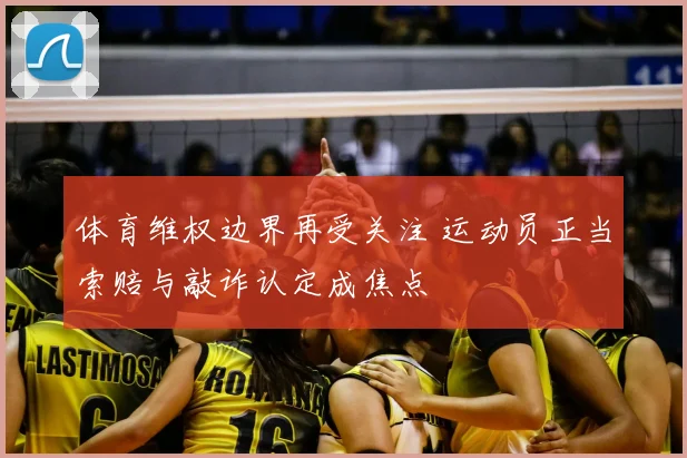 体育维权边界再受关注 运动员正当索赔与敲诈认定成焦点