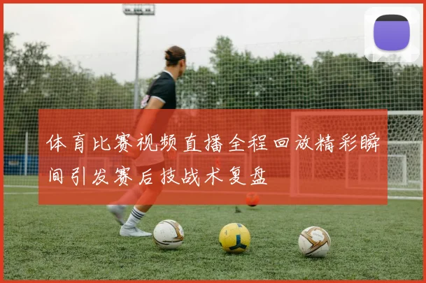 体育比赛视频直播全程回放精彩瞬间引发赛后技战术复盘