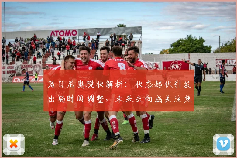 若日尼奥现状解析:状态起伏引发出场时间调整,未来去向成关注焦点