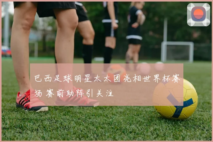 巴西足球明星太太团亮相世界杯赛场 赛前助阵引关注