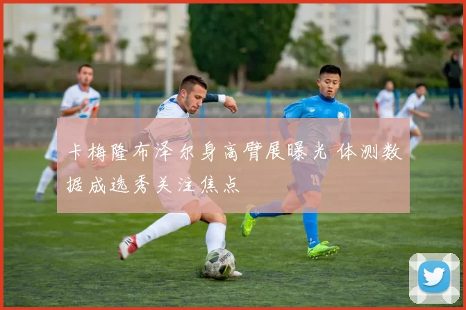 卡梅隆布泽尔身高臂展曝光 体测数据成选秀关注焦点