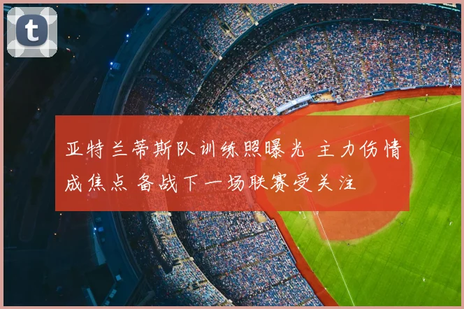 亚特兰蒂斯队训练照曝光 主力伤情成焦点 备战下一场联赛受关注