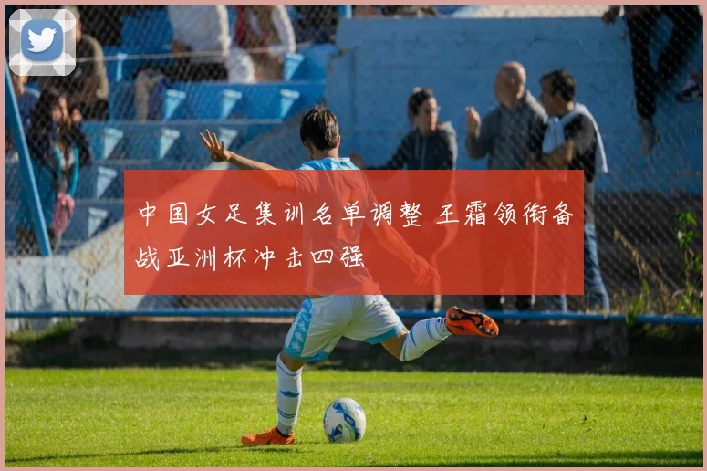 中国女足集训名单调整 王霜领衔备战亚洲杯冲击四强