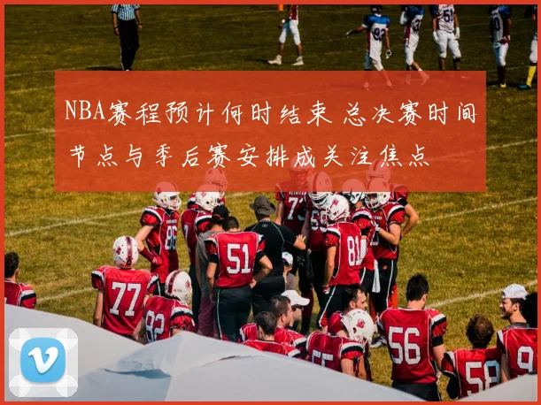 NBA赛程预计何时结束 总决赛时间节点与季后赛安排成关注焦点