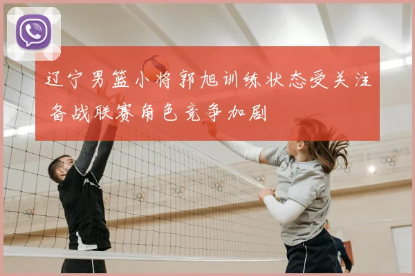 辽宁男篮小将郭旭训练状态受关注 备战联赛角色竞争加剧