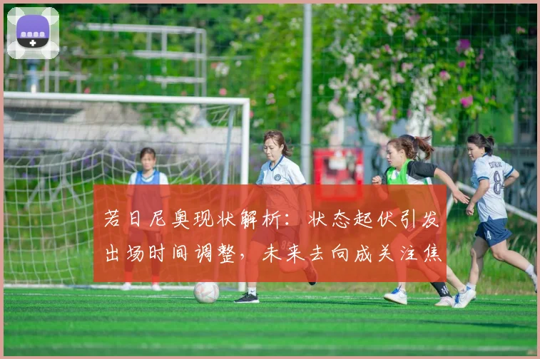 若日尼奥现状解析:状态起伏引发出场时间调整,未来去向成关注焦点