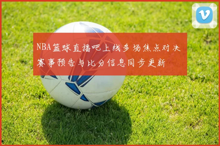 NBA篮球直播吧上线多场焦点对决 赛事预告与比分信息同步更新