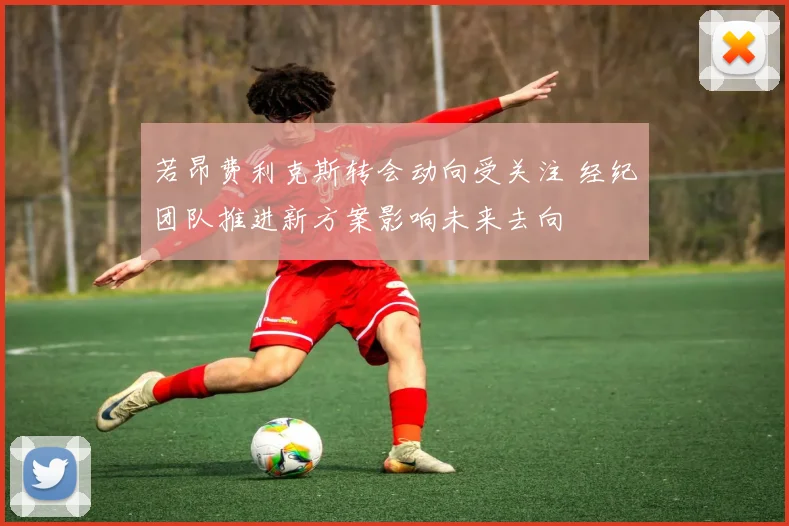 若昂费利克斯转会动向受关注 经纪团队推进新方案影响未来去向