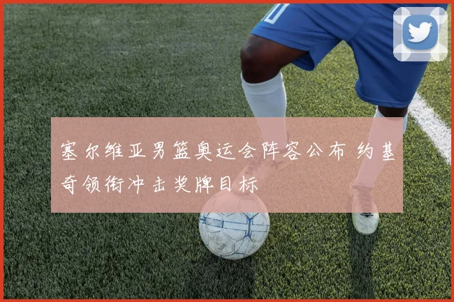 塞尔维亚男篮奥运会阵容公布 约基奇领衔冲击奖牌目标