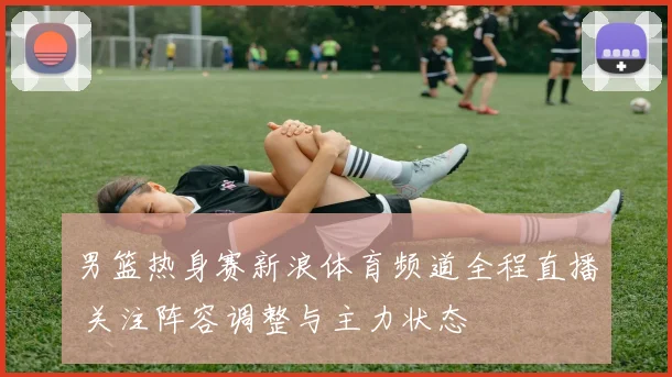 男篮热身赛新浪体育频道全程直播 关注阵容调整与主力状态
