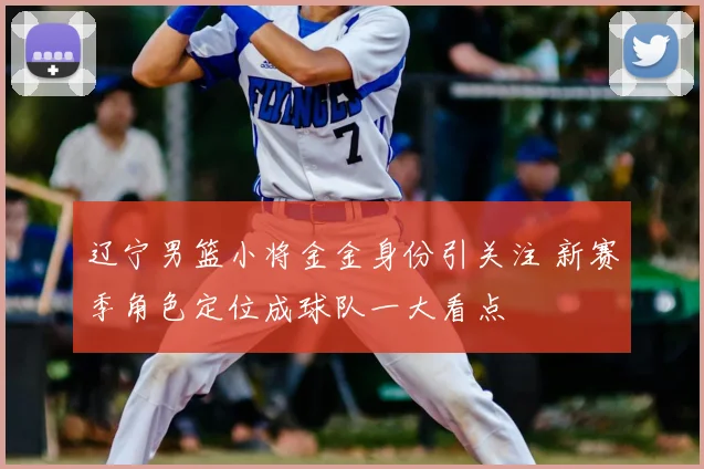 辽宁男篮小将金金身份引关注 新赛季角色定位成球队一大看点