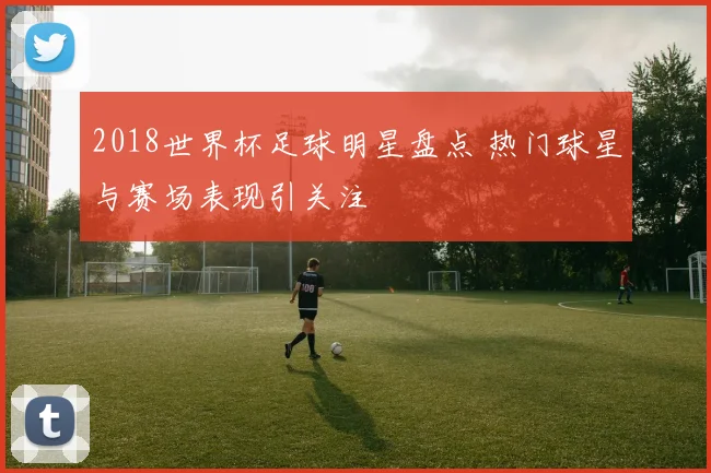 2018世界杯足球明星盘点 热门球星与赛场表现引关注