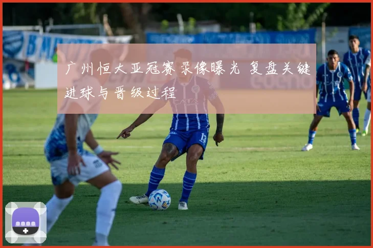 广州恒大亚冠赛录像曝光 复盘关键进球与晋级过程