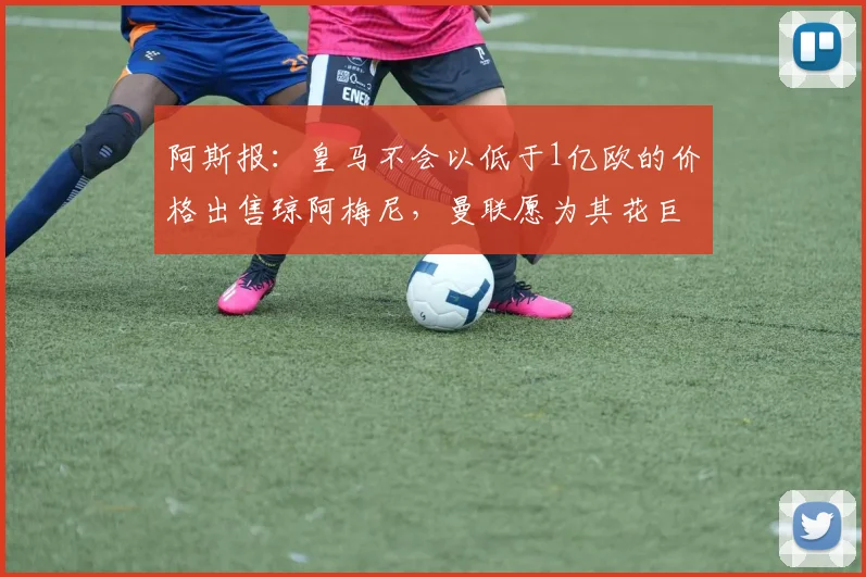 阿斯报:皇马不会以低于1亿欧的价格出售琼阿梅尼,曼联愿为其花巨资