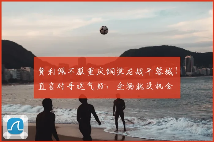 费利佩不服重庆铜梁龙战平蓉城！直言对手运气好，全场就没机会
