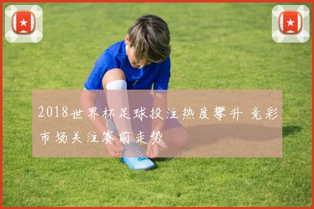 2018世界杯足球投注热度攀升 竞彩市场关注赛前走势