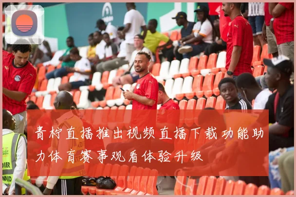 青柠直播推出视频直播下载功能助力体育赛事观看体验升级