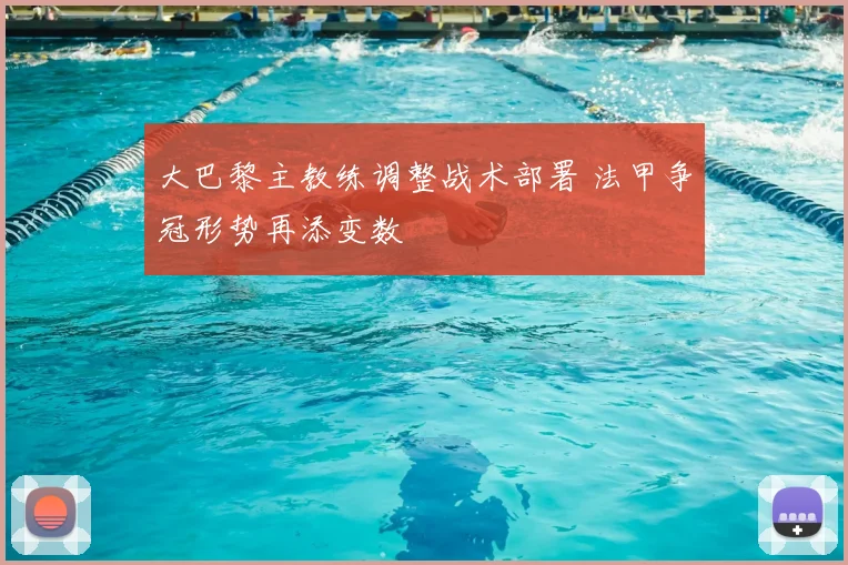 大巴黎主教练调整战术部署 法甲争冠形势再添变数