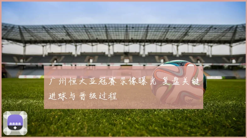 广州恒大亚冠赛录像曝光 复盘关键进球与晋级过程