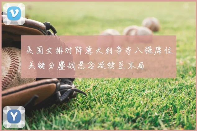 美国女排对阵意大利争夺八强席位 关键分鏖战悬念延续至末局